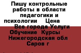 Пишу контрольные работы в области педагогики и психологии. › Цена ­ 300-650 - Все города Услуги » Обучение. Курсы   . Нижегородская обл.,Саров г.